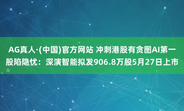 AG真人·(中国)官方网站 冲刺港股有贪图AI第一股陷隐忧:深演智能拟发906.8万股5月27日上市