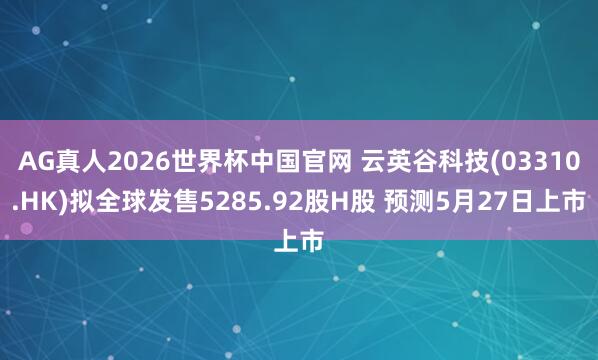 AG真人2026世界杯中国官网 云英谷科技(03310.HK)拟全球发售5285.92股H股 预测5月27日上市