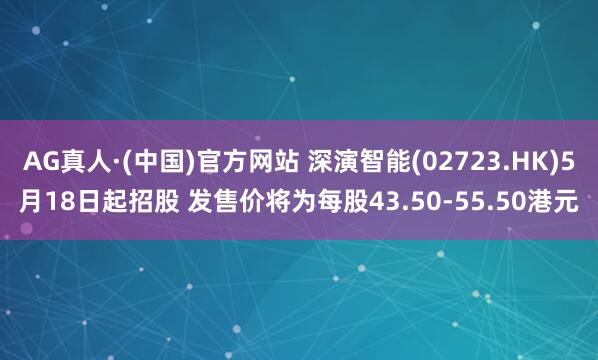 AG真人·(中国)官方网站 深演智能(02723.HK)5月18日起招股 发售价将为每股43.50-55.50港元