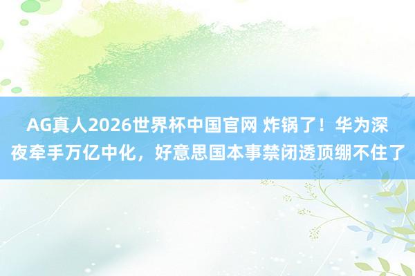 AG真人2026世界杯中国官网 炸锅了!华为深夜牵手万亿中化,好意思国本事禁闭透顶绷不住了