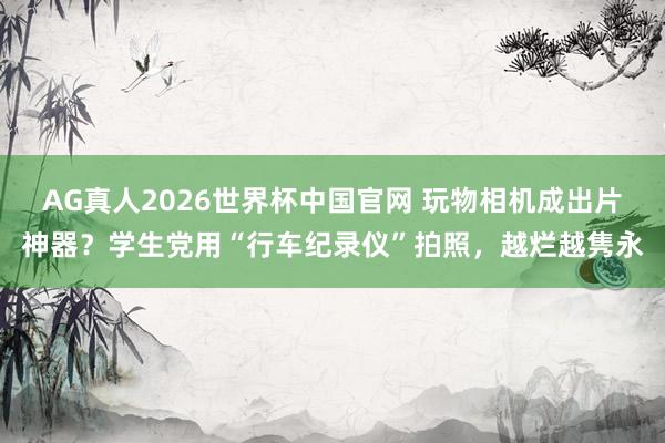 AG真人2026世界杯中国官网 玩物相机成出片神器?学生党用“行车纪录仪”拍照,越烂越隽永