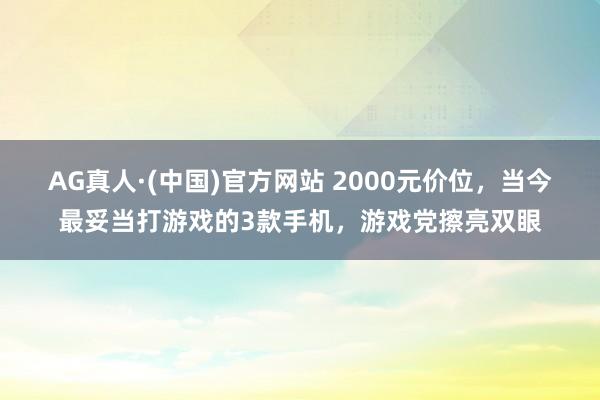 AG真人·(中国)官方网站 2000元价位,当今最妥当打游戏的3款手机,游戏党擦亮双眼