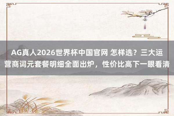 AG真人2026世界杯中国官网 怎样选?三大运营商词元套餐明细全面出炉,性价比高下一眼看清
