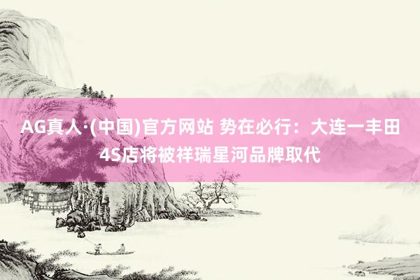 AG真人·(中国)官方网站 势在必行:大连一丰田4S店将被祥瑞星河品牌取代