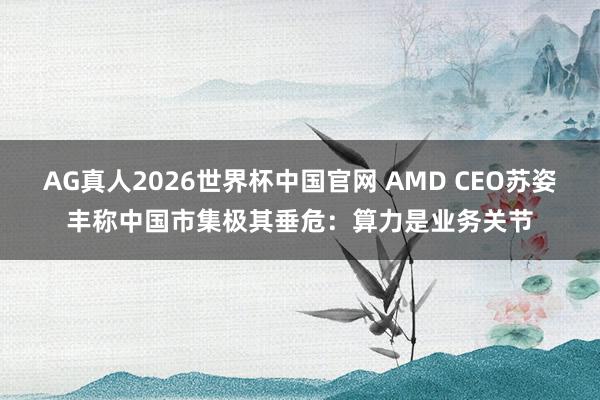 AG真人2026世界杯中国官网 AMD CEO苏姿丰称中国市集极其垂危:算力是业务关节