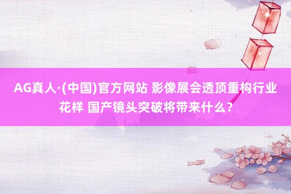 AG真人·(中国)官方网站 影像展会透顶重构行业花样 国产镜头突破将带来什么?