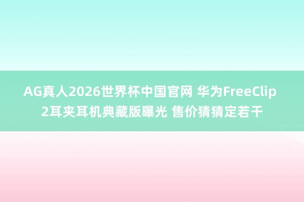 AG真人2026世界杯中国官网 华为FreeClip 2耳夹耳机典藏版曝光 售价猜猜定若干