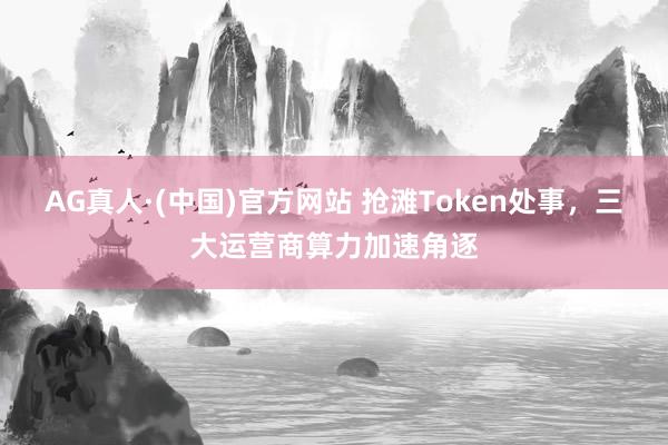 AG真人·(中国)官方网站 抢滩Token处事,三大运营商算力加速角逐