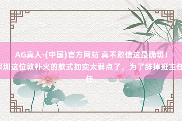AG真人·(中国)官方网站 真不敢信这是确切!深圳这位敦朴火的款式如实太弱点了,为了辞掉班主任,