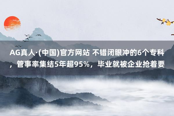 AG真人·(中国)官方网站 不错闭眼冲的6个专科，管事率集结5年超95%，毕业就被企业抢着要