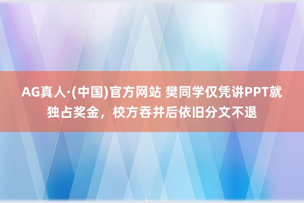 AG真人·(中国)官方网站 樊同学仅凭讲PPT就独占奖金，校方吞并后依旧分文不退