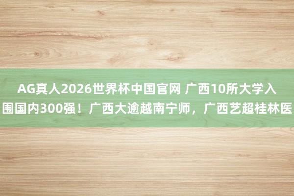 AG真人2026世界杯中国官网 广西10所大学入围国内300强！广西大逾越南宁师，广西艺超桂林医