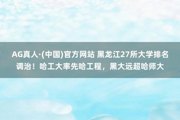 AG真人·(中国)官方网站 黑龙江27所大学排名调治!哈工大率先哈工程,黑大远超哈师大