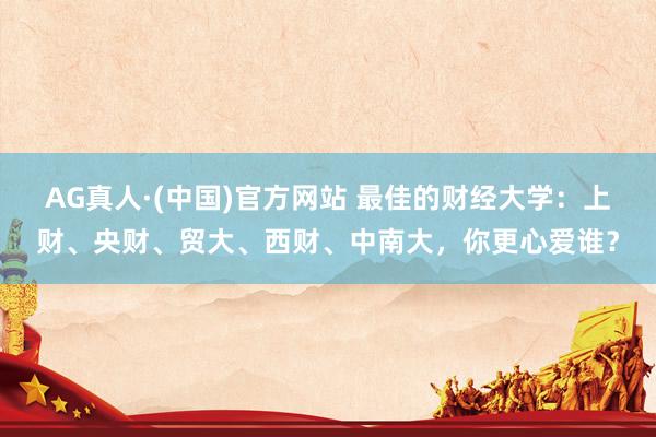 AG真人·(中国)官方网站 最佳的财经大学:上财、央财、贸大、西财、中南大,你更心爱谁?