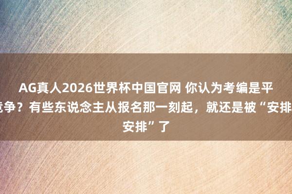 AG真人2026世界杯中国官网 你认为考编是平允竞争?有些东说念主从报名那一刻起,就还是被“安排”了