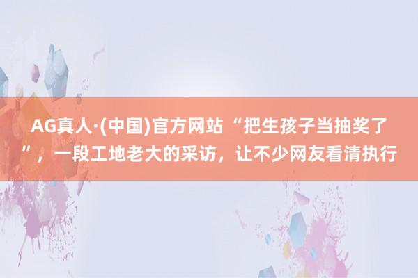 AG真人·(中国)官方网站 “把生孩子当抽奖了”,一段工地老大的采访,让不少网友看清执行