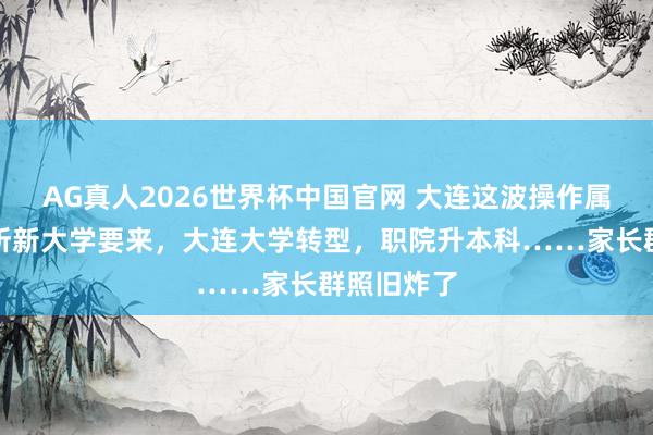 AG真人2026世界杯中国官网 大连这波操作属实狠!两所新大学要来,大连大学转型,职院升本科……家长群照旧炸了
