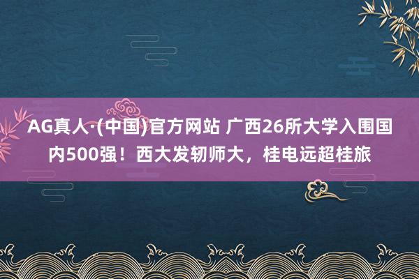 AG真人·(中国)官方网站 广西26所大学入围国内500强!西大发轫师大,桂电远超桂旅