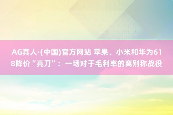 AG真人·(中国)官方网站 苹果、小米和华为618降价“亮刀”:一场对于毛利率的离别称战役