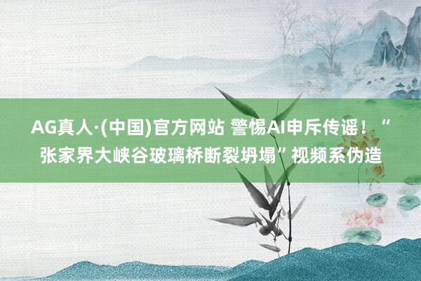 AG真人·(中国)官方网站 警惕AI申斥传谣!“张家界大峡谷玻璃桥断裂坍塌”视频系伪造