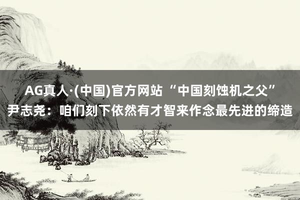 AG真人·(中国)官方网站 “中国刻蚀机之父”尹志尧:咱们刻下依然有才智来作念最先进的缔造
