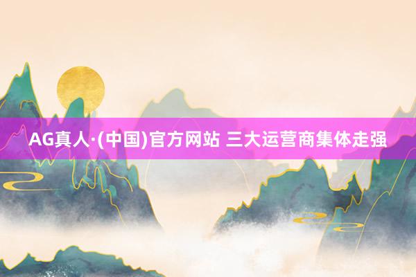 AG真人·(中国)官方网站 三大运营商集体走强