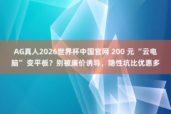 AG真人2026世界杯中国官网 200 元 “云电脑” 变平板？别被廉价诱导，隐性坑比优惠多