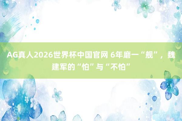 AG真人2026世界杯中国官网 6年磨一“舰”,魏建军的“怕”与“不怕”