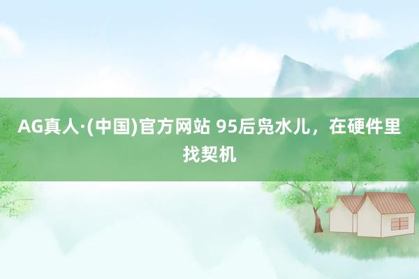 AG真人·(中国)官方网站 95后凫水儿,在硬件里找契机