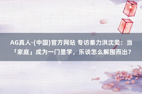 AG真人·(中国)官方网站 专访秦力洪沈斐:当「家庭」成为一门显学,乐谈怎么解围而出?