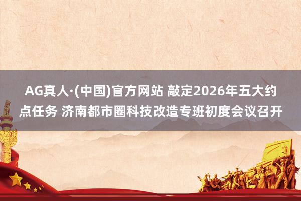 AG真人·(中国)官方网站 敲定2026年五大约点任务 济南都市圈科技改造专班初度会议召开