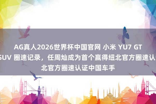 AG真人2026世界杯中国官网 小米 YU7 GT 刷新纽北 SUV 圈速记录,任周灿成为首个赢得纽北官方圈速认证中国车手