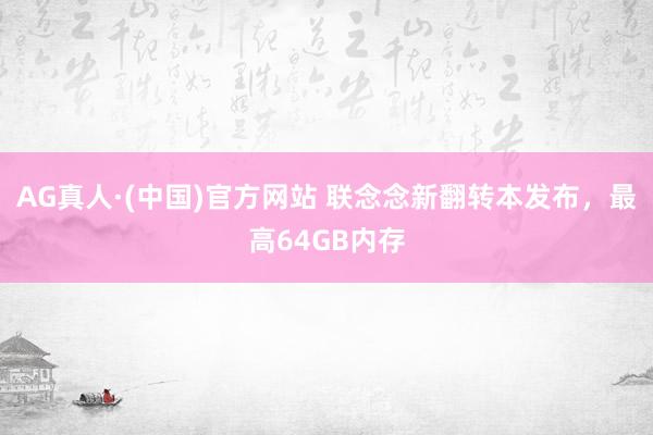 AG真人·(中国)官方网站 联念念新翻转本发布,最高64GB内存