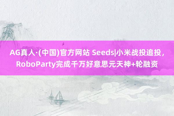 AG真人·(中国)官方网站 Seeds|小米战投追投,RoboParty完成千万好意思元天神+轮融资