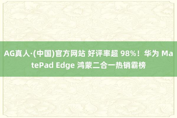 AG真人·(中国)官方网站 好评率超 98%！华为 MatePad Edge 鸿蒙二合一热销霸榜