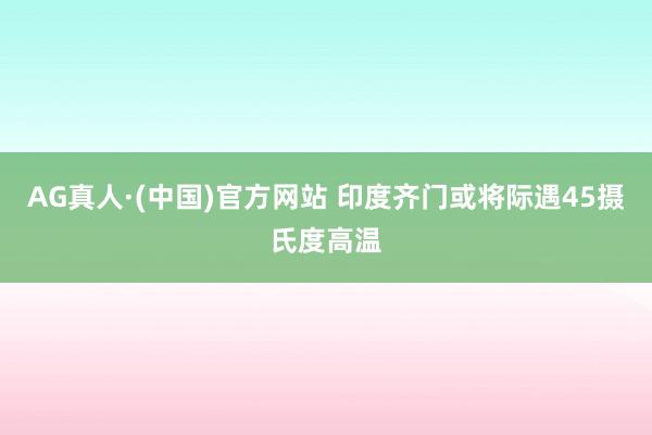 AG真人·(中国)官方网站 印度齐门或将际遇45摄氏度高温