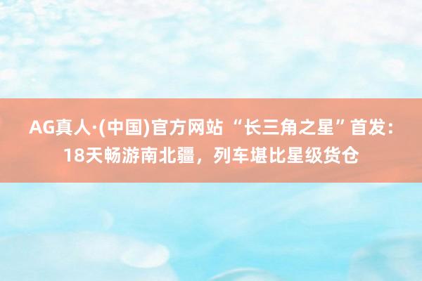 AG真人·(中国)官方网站 “长三角之星”首发:18天畅游南北疆,列车堪比星级货仓