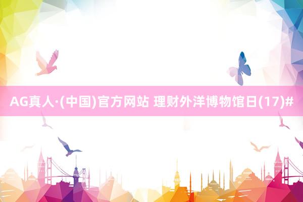 AG真人·(中国)官方网站 理财外洋博物馆日(17)#
