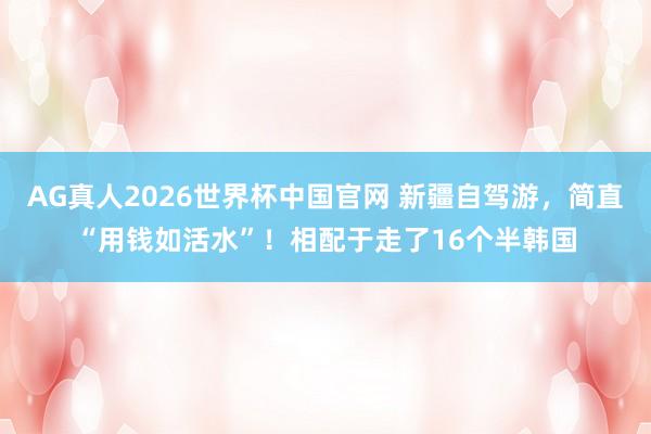 AG真人2026世界杯中国官网 新疆自驾游,简直“用钱如活水”!相配于走了16个半韩国