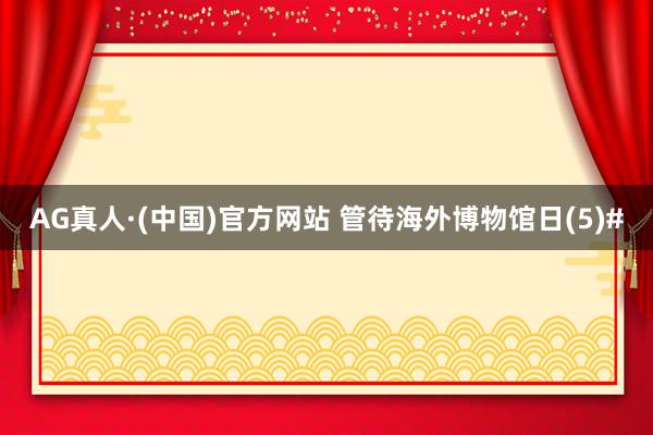 AG真人·(中国)官方网站 管待海外博物馆日(5)#