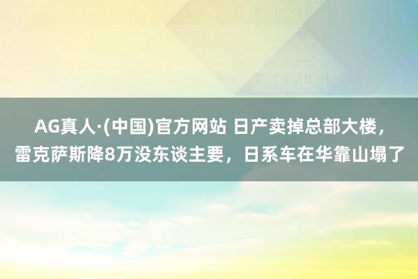 AG真人·(中国)官方网站 日产卖掉总部大楼,雷克萨斯降8万没东谈主要,日系车在华靠山塌了