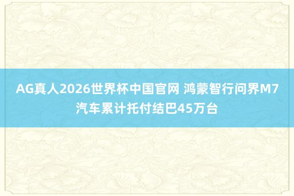 AG真人2026世界杯中国官网 鸿蒙智行问界M7汽车累计托付结巴45万台
