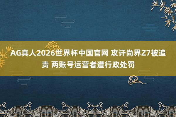 AG真人2026世界杯中国官网 攻讦尚界Z7被追责 两账号运营者遭行政处罚