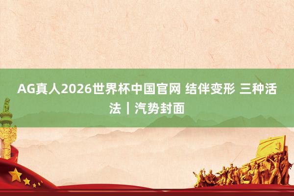 AG真人2026世界杯中国官网 结伴变形 三种活法|汽势封面