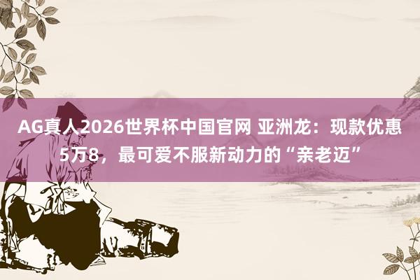 AG真人2026世界杯中国官网 亚洲龙:现款优惠5万8,最可爱不服新动力的“亲老迈”