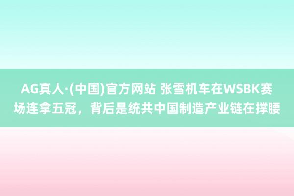AG真人·(中国)官方网站 张雪机车在WSBK赛场连拿五冠，背后是统共中国制造产业链在撑腰