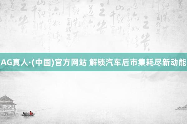 AG真人·(中国)官方网站 解锁汽车后市集耗尽新动能