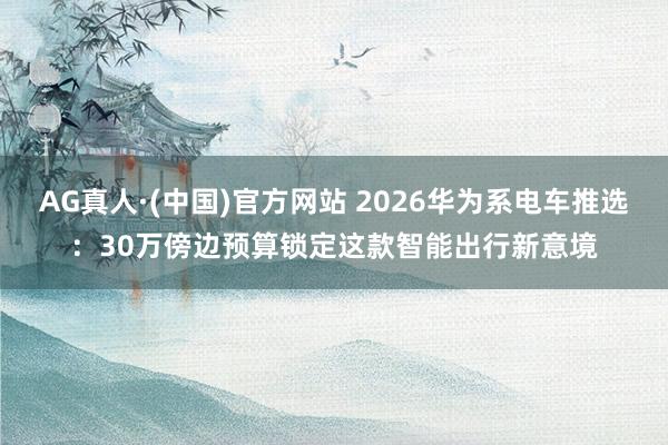 AG真人·(中国)官方网站 2026华为系电车推选:30万傍边预算锁定这款智能出行新意境
