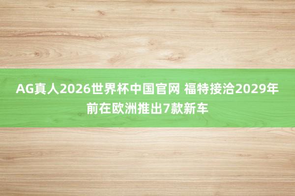 AG真人2026世界杯中国官网 福特接洽2029年前在欧洲推出7款新车