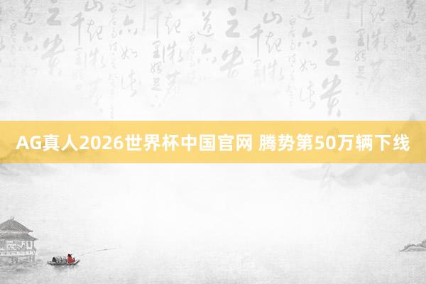 AG真人2026世界杯中国官网 腾势第50万辆下线